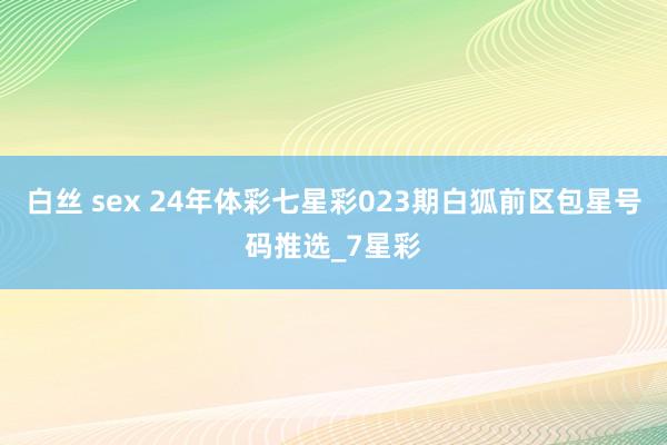 白丝 sex 24年体彩七星彩023期白狐前区包星号码推选_7星彩