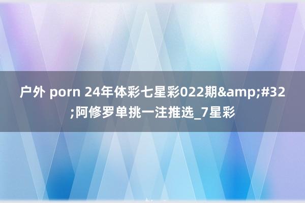 户外 porn 24年体彩七星彩022期&#32;阿修罗单挑一注推选_7星彩