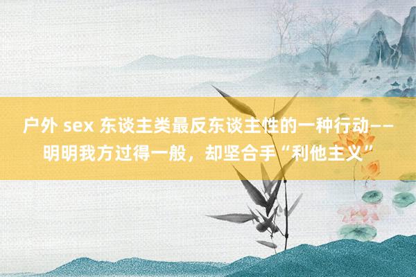 户外 sex 东谈主类最反东谈主性的一种行动——明明我方过得一般，却坚合手“利他主义”