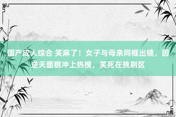 国产成人综合 笑麻了！女子与母亲同框出镜，因逆天面貌冲上热搜，笑死在挑剔区