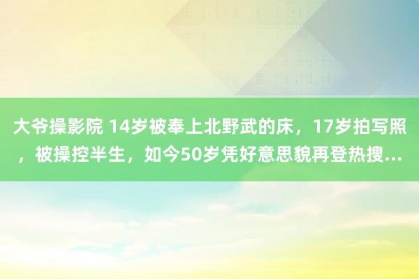 大爷操影院 14岁被奉上北野武的床，17岁拍写照，被操控半生，如今50岁凭好意思貌再登热搜...