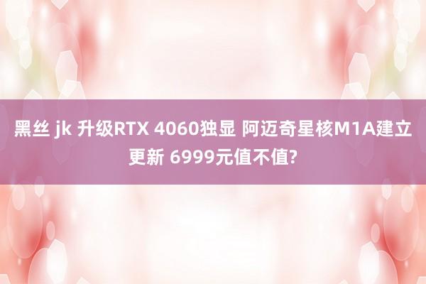 黑丝 jk 升级RTX 4060独显 阿迈奇星核M1A建立更新 6999元值不值?