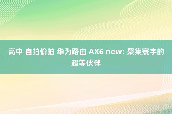 高中 自拍偷拍 华为路由 AX6 new: 聚集寰宇的超等伙伴