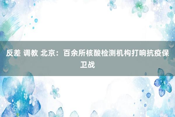 反差 调教 北京：百余所核酸检测机构打响抗疫保卫战