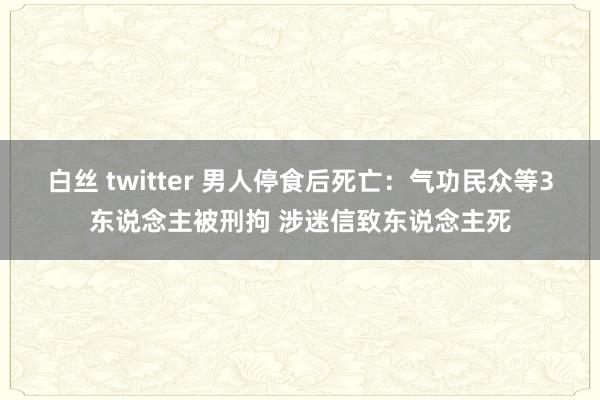 白丝 twitter 男人停食后死亡：气功民众等3东说念主被刑拘 涉迷信致东说念主死