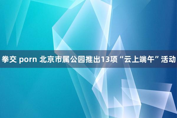 拳交 porn 北京市属公园推出13项“云上端午”活动