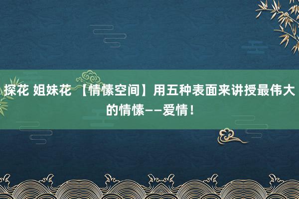 探花 姐妹花 【情愫空间】用五种表面来讲授最伟大的情愫——爱情！