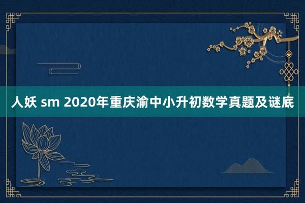 人妖 sm 2020年重庆渝中小升初数学真题及谜底