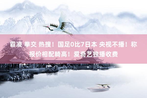 霸凌 拳交 热搜！国足0比7日本 央视不播！称报价相配畸高！爱奇艺独播收费