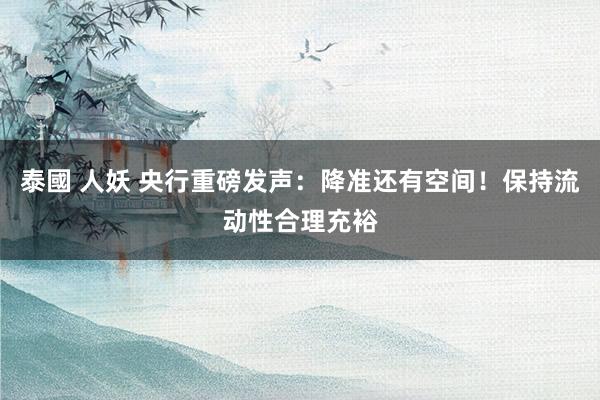 泰國 人妖 央行重磅发声：降准还有空间！保持流动性合理充裕