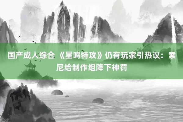 国产成人综合 《星鸣特攻》仍有玩家引热议：索尼给制作组降下神罚