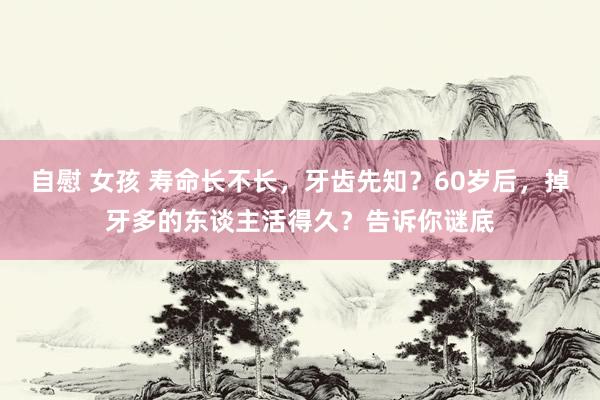 自慰 女孩 寿命长不长，牙齿先知？60岁后，掉牙多的东谈主活得久？告诉你谜底