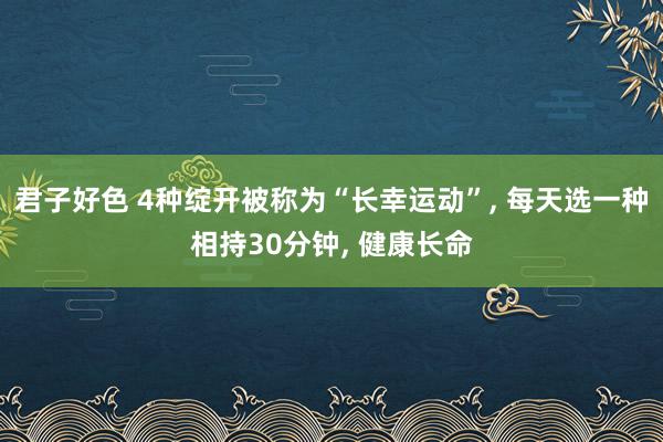 君子好色 4种绽开被称为“长幸运动”， 每天选一种相持30分钟， 健康长命