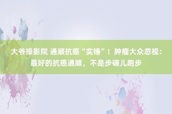 大爷操影院 通顺抗癌“实锤”！肿瘤大众忽视：最好的抗癌通顺，不是步碾儿跑步