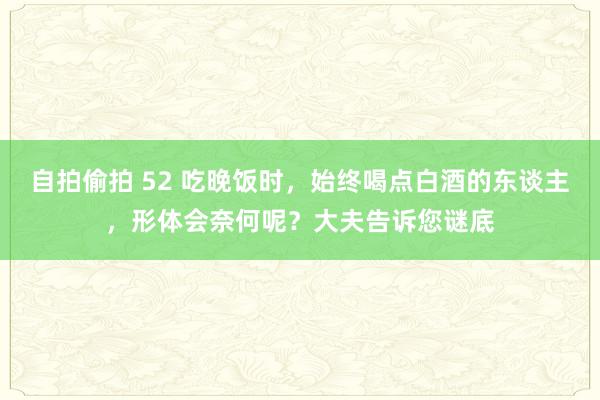 自拍偷拍 52 吃晚饭时，始终喝点白酒的东谈主，形体会奈何呢？大夫告诉您谜底