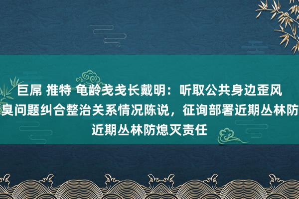 巨屌 推特 龟龄戋戋长戴明：听取公共身边歪风邪气和恶臭问题纠合整治关系情况陈说，征询部署近期丛林防熄灭责任