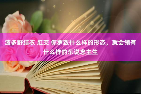 波多野结衣 肛交 你罗致什么样的形态，就会领有什么样的东说念主生