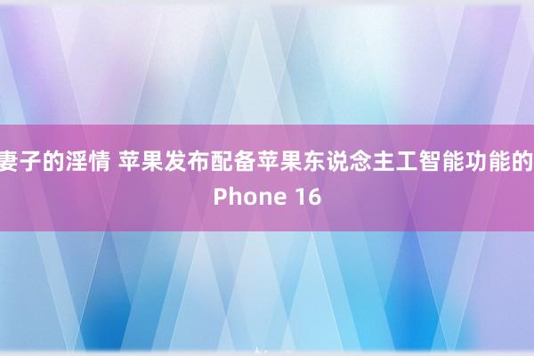 妻子的淫情 苹果发布配备苹果东说念主工智能功能的iPhone 16