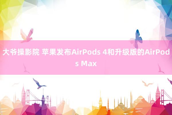 大爷操影院 苹果发布AirPods 4和升级版的AirPods Max