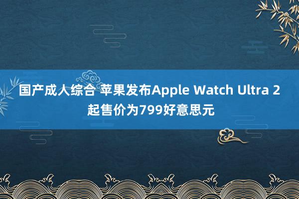 国产成人综合 苹果发布Apple Watch Ultra 2 起售价为799好意思元