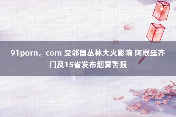 91porn。com 受邻国丛林大火影响 阿根廷齐门及15省发布烟雾警报