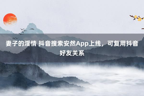 妻子的淫情 抖音搜索安然App上线，可复用抖音好友关系