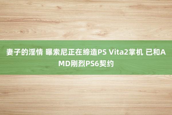 妻子的淫情 曝索尼正在缔造PS Vita2掌机 已和AMD刚烈PS6契约