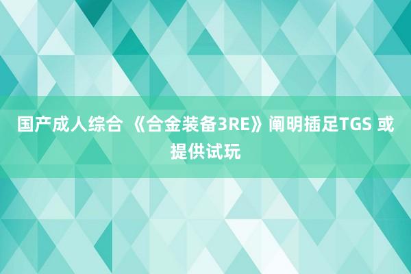 国产成人综合 《合金装备3RE》阐明插足TGS 或提供试玩