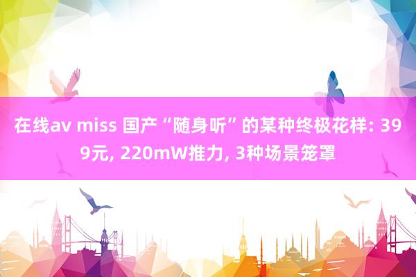 在线av miss 国产“随身听”的某种终极花样: 399元， 220mW推力， 3种场景笼罩