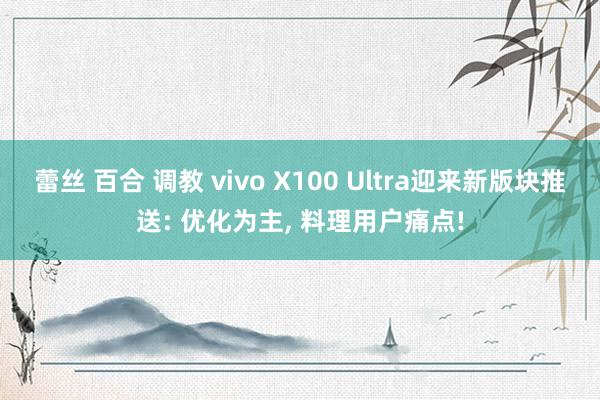 蕾丝 百合 调教 vivo X100 Ultra迎来新版块推送: 优化为主， 料理用户痛点!