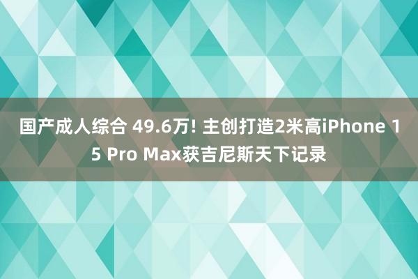 国产成人综合 49.6万! 主创打造2米高iPhone 15 Pro Max获吉尼斯天下记录