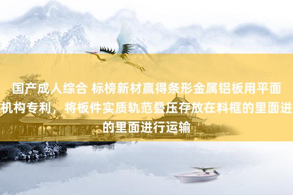 国产成人综合 标榜新材赢得条形金属铝板用平面度检测机构专利，将板件实质轨范叠压存放在料框的里面进行运输