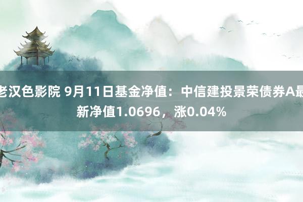 老汉色影院 9月11日基金净值：中信建投景荣债券A最新净值1.0696，涨0.04%