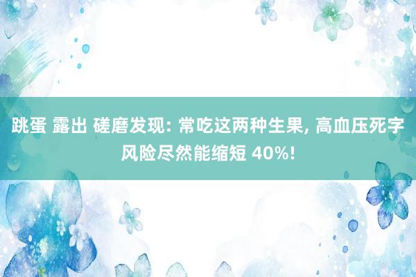 跳蛋 露出 磋磨发现: 常吃这两种生果， 高血压死字风险尽然能缩短 40%!