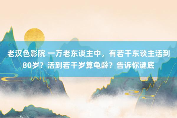 老汉色影院 一万老东谈主中，有若干东谈主活到80岁？活到若干岁算龟龄？告诉你谜底