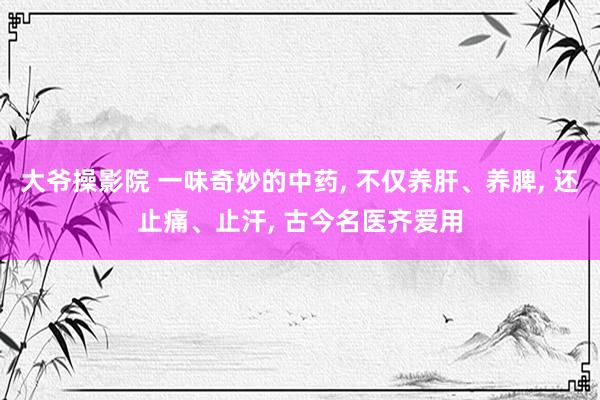 大爷操影院 一味奇妙的中药， 不仅养肝、养脾， 还止痛、止汗， 古今名医齐爱用