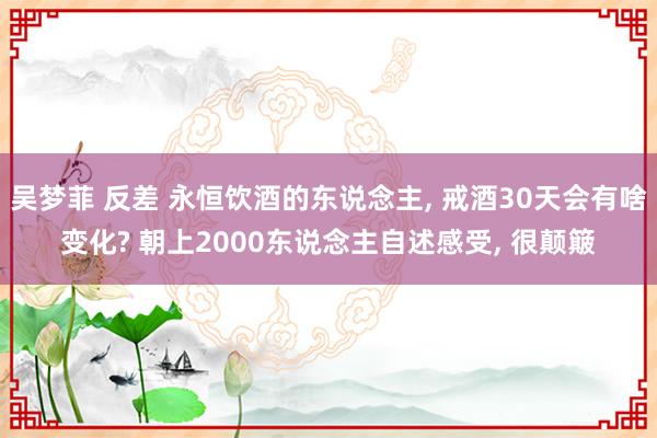 吴梦菲 反差 永恒饮酒的东说念主, 戒酒30天会有啥变化? 朝上2000东说念主自述感受, 很颠簸