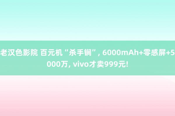 老汉色影院 百元机“杀手锏”， 6000mAh+零感屏+5000万， vivo才卖999元!