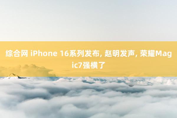 综合网 iPhone 16系列发布， 赵明发声， 荣耀Magic7强横了