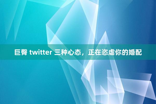 巨臀 twitter 三种心态，正在恣虐你的婚配