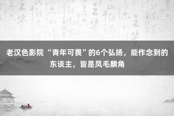 老汉色影院 “青年可畏”的6个弘扬，能作念到的东谈主，皆是凤毛麟角