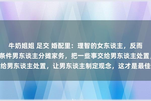 牛奶姐姐 足交 婚配里：理智的女东谈主，反而会给男东谈主添空泛。条件男东谈主分摊家务，把一些事交给男东谈主处置，让男东谈主制定观念，这才是最佳的驭夫术