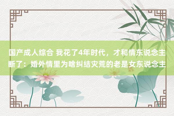 国产成人综合 我花了4年时代，才和情东说念主断了：婚外情里为啥纠结灾荒的老是女东说念主