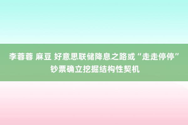 李蓉蓉 麻豆 好意思联储降息之路或“走走停停” 钞票确立挖掘结构性契机