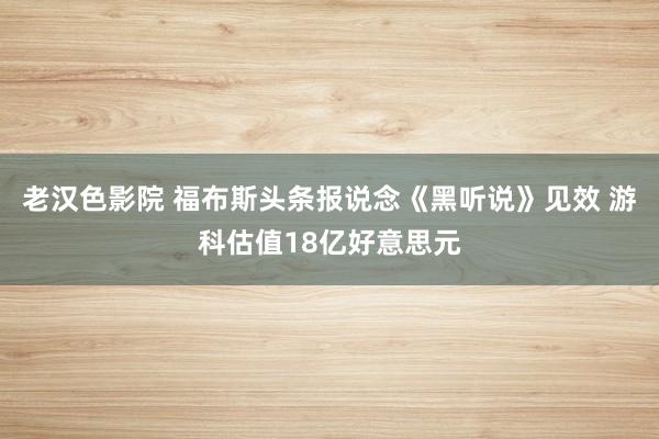 老汉色影院 福布斯头条报说念《黑听说》见效 游科估值18亿好意思元