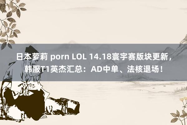 日本萝莉 porn LOL 14.18寰宇赛版块更新，韩服T1英杰汇总：AD中单、法核退场！