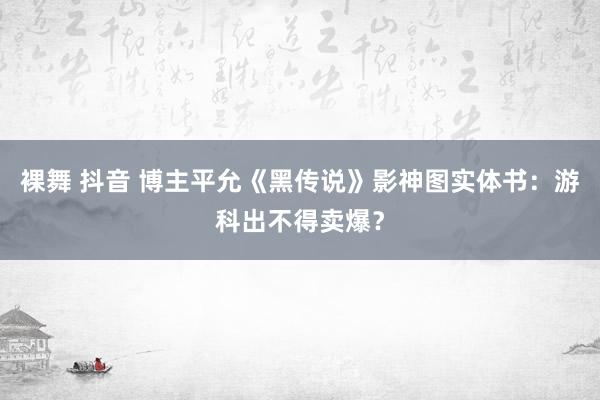 裸舞 抖音 博主平允《黑传说》影神图实体书：游科出不得卖爆？