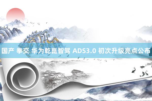 国产 拳交 华为乾崑智驾 ADS3.0 初次升级亮点公布