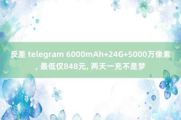 反差 telegram 6000mAh+24G+5000万像素， 最低仅848元， 两天一充不是梦