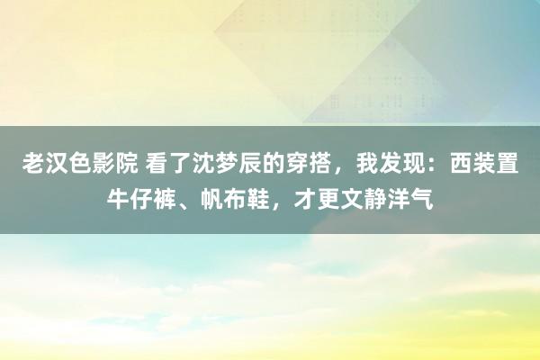 老汉色影院 看了沈梦辰的穿搭，我发现：西装置牛仔裤、帆布鞋，才更文静洋气